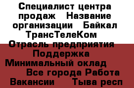 Специалист центра продаж › Название организации ­ Байкал-ТрансТелеКом › Отрасль предприятия ­ Поддержка › Минимальный оклад ­ 20 000 - Все города Работа » Вакансии   . Тыва респ.